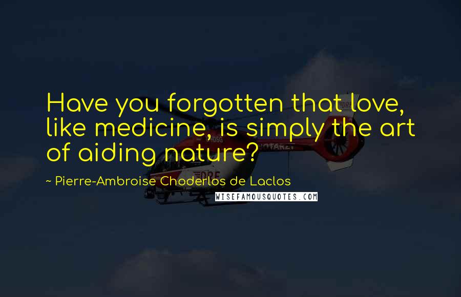 Pierre-Ambroise Choderlos De Laclos Quotes: Have you forgotten that love, like medicine, is simply the art of aiding nature?