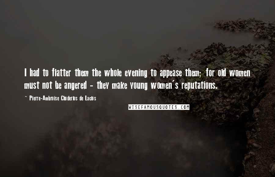Pierre-Ambroise Choderlos De Laclos Quotes: I had to flatter them the whole evening to appease them; for old women must not be angered - they make young women's reputations.