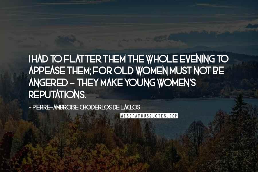 Pierre-Ambroise Choderlos De Laclos Quotes: I had to flatter them the whole evening to appease them; for old women must not be angered - they make young women's reputations.