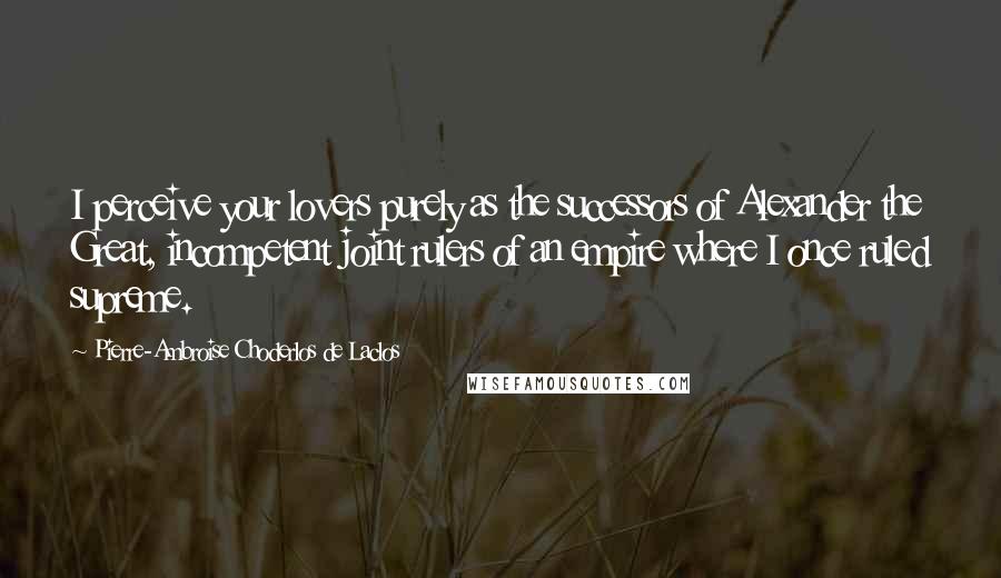Pierre-Ambroise Choderlos De Laclos Quotes: I perceive your lovers purely as the successors of Alexander the Great, incompetent joint rulers of an empire where I once ruled supreme.