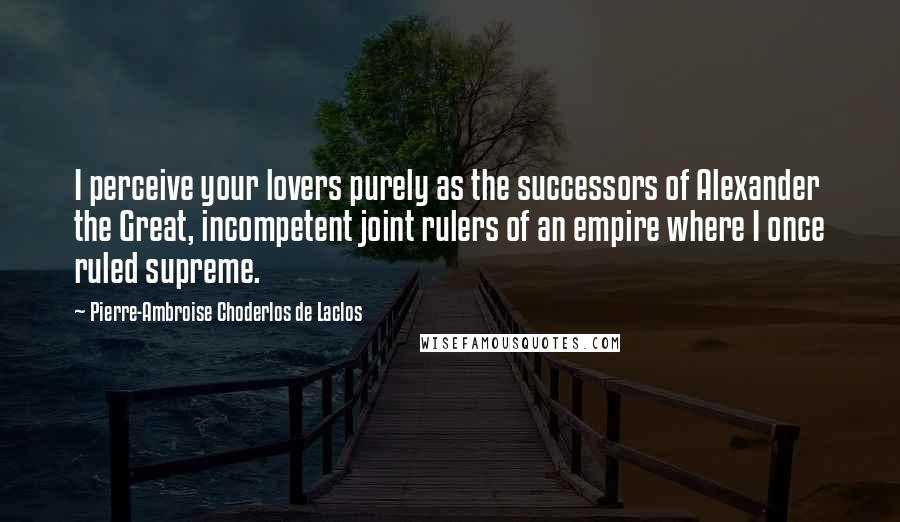 Pierre-Ambroise Choderlos De Laclos Quotes: I perceive your lovers purely as the successors of Alexander the Great, incompetent joint rulers of an empire where I once ruled supreme.