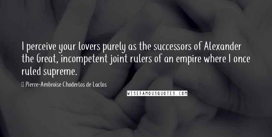 Pierre-Ambroise Choderlos De Laclos Quotes: I perceive your lovers purely as the successors of Alexander the Great, incompetent joint rulers of an empire where I once ruled supreme.