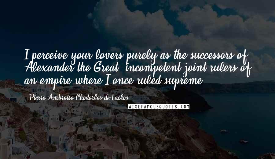 Pierre-Ambroise Choderlos De Laclos Quotes: I perceive your lovers purely as the successors of Alexander the Great, incompetent joint rulers of an empire where I once ruled supreme.