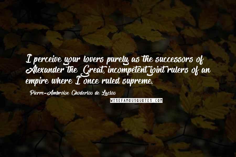 Pierre-Ambroise Choderlos De Laclos Quotes: I perceive your lovers purely as the successors of Alexander the Great, incompetent joint rulers of an empire where I once ruled supreme.
