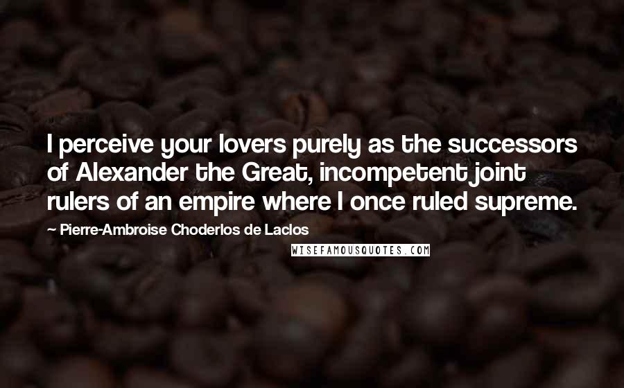 Pierre-Ambroise Choderlos De Laclos Quotes: I perceive your lovers purely as the successors of Alexander the Great, incompetent joint rulers of an empire where I once ruled supreme.