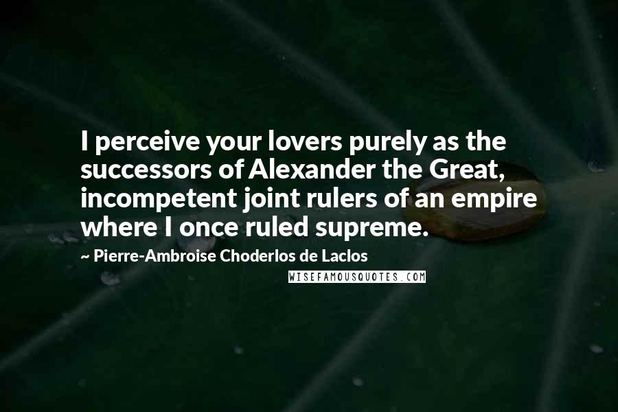 Pierre-Ambroise Choderlos De Laclos Quotes: I perceive your lovers purely as the successors of Alexander the Great, incompetent joint rulers of an empire where I once ruled supreme.