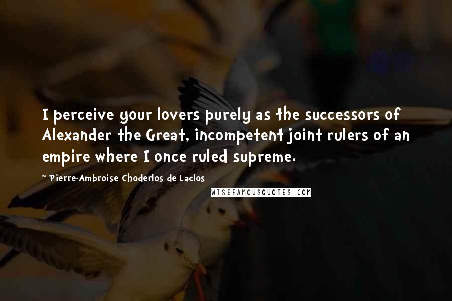 Pierre-Ambroise Choderlos De Laclos Quotes: I perceive your lovers purely as the successors of Alexander the Great, incompetent joint rulers of an empire where I once ruled supreme.