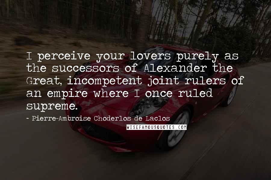 Pierre-Ambroise Choderlos De Laclos Quotes: I perceive your lovers purely as the successors of Alexander the Great, incompetent joint rulers of an empire where I once ruled supreme.