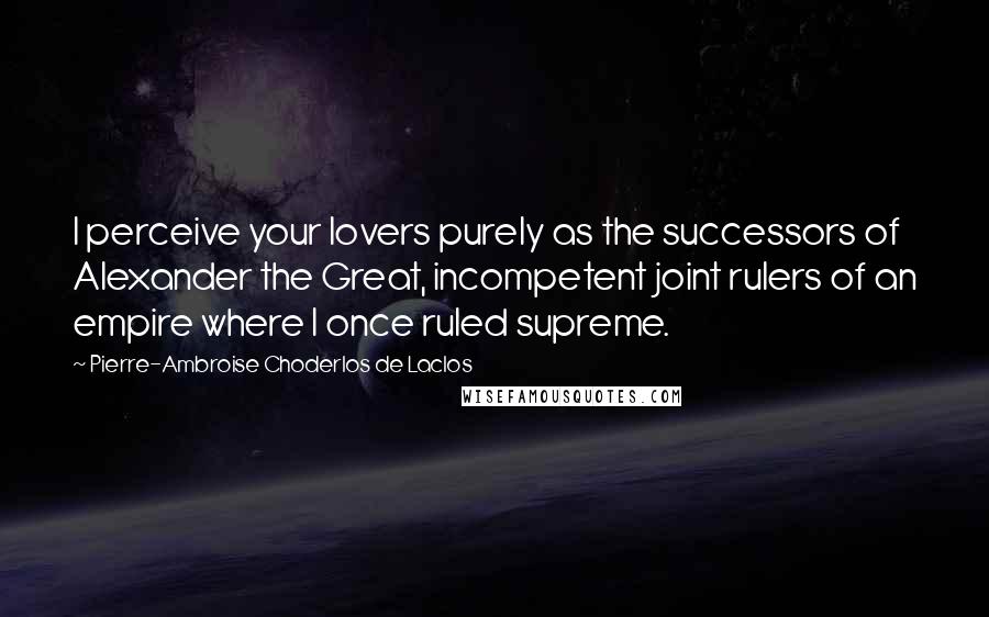 Pierre-Ambroise Choderlos De Laclos Quotes: I perceive your lovers purely as the successors of Alexander the Great, incompetent joint rulers of an empire where I once ruled supreme.