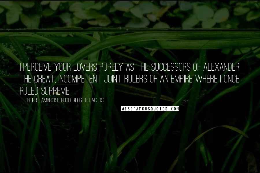 Pierre-Ambroise Choderlos De Laclos Quotes: I perceive your lovers purely as the successors of Alexander the Great, incompetent joint rulers of an empire where I once ruled supreme.