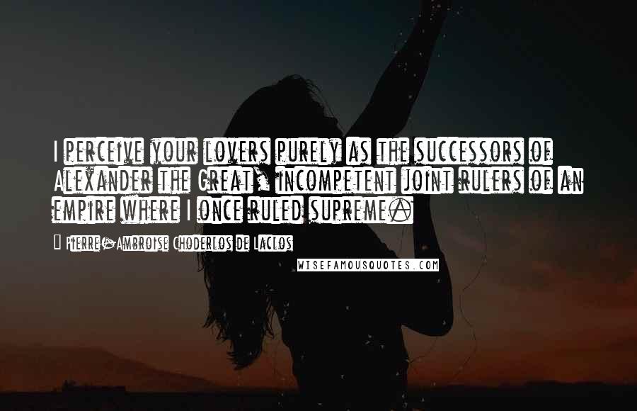 Pierre-Ambroise Choderlos De Laclos Quotes: I perceive your lovers purely as the successors of Alexander the Great, incompetent joint rulers of an empire where I once ruled supreme.