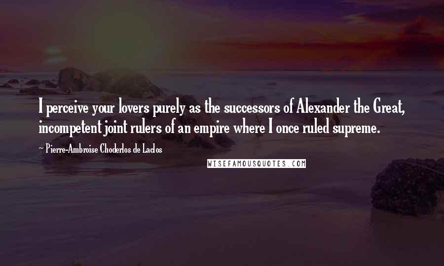 Pierre-Ambroise Choderlos De Laclos Quotes: I perceive your lovers purely as the successors of Alexander the Great, incompetent joint rulers of an empire where I once ruled supreme.