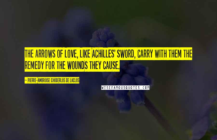 Pierre-Ambroise Choderlos De Laclos Quotes: The arrows of love, like Achilles' sword, carry with them the remedy for the wounds they cause.