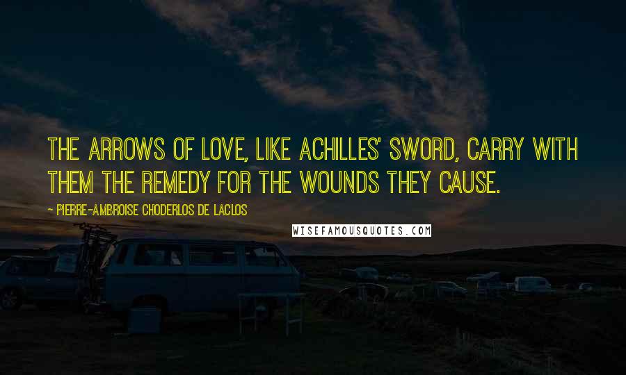 Pierre-Ambroise Choderlos De Laclos Quotes: The arrows of love, like Achilles' sword, carry with them the remedy for the wounds they cause.