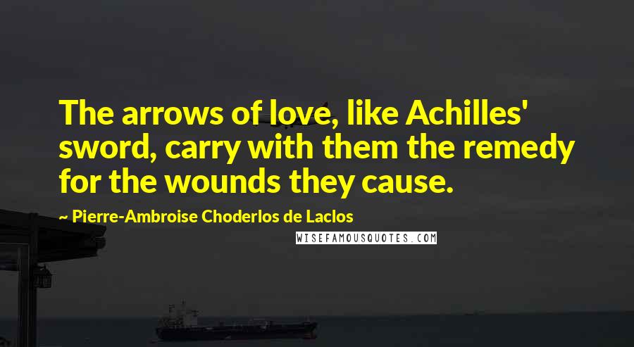 Pierre-Ambroise Choderlos De Laclos Quotes: The arrows of love, like Achilles' sword, carry with them the remedy for the wounds they cause.