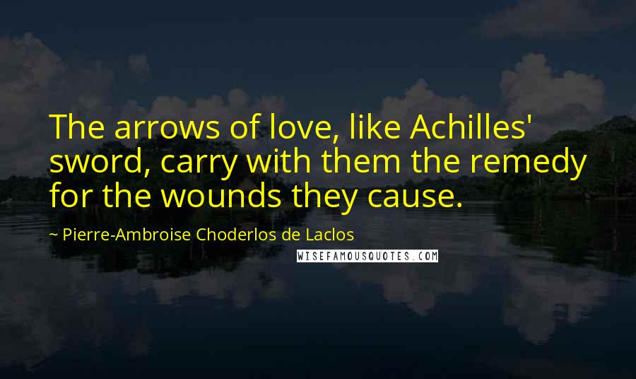 Pierre-Ambroise Choderlos De Laclos Quotes: The arrows of love, like Achilles' sword, carry with them the remedy for the wounds they cause.