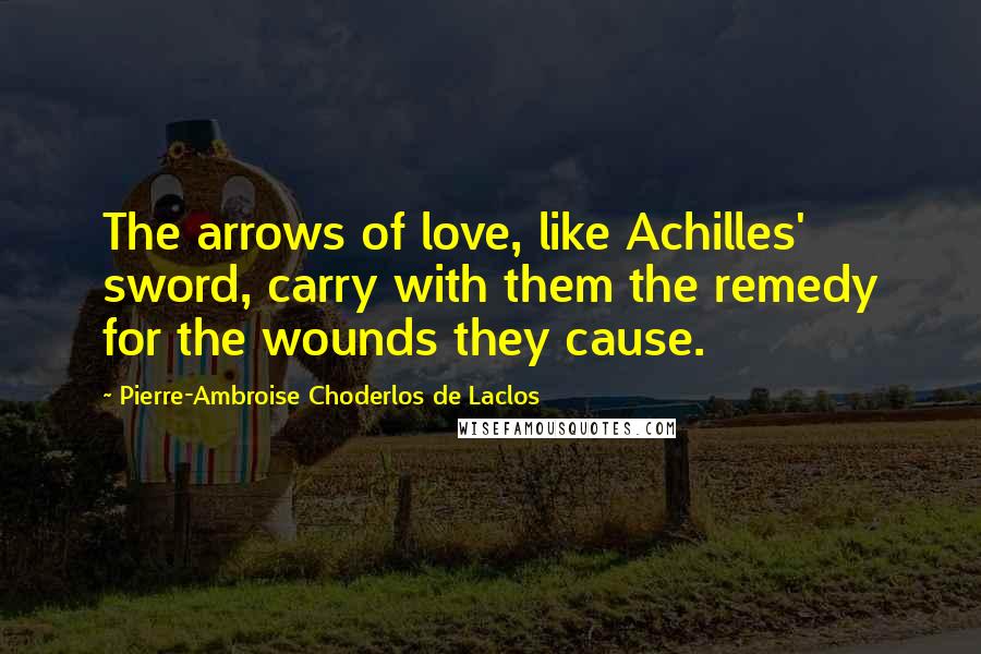 Pierre-Ambroise Choderlos De Laclos Quotes: The arrows of love, like Achilles' sword, carry with them the remedy for the wounds they cause.