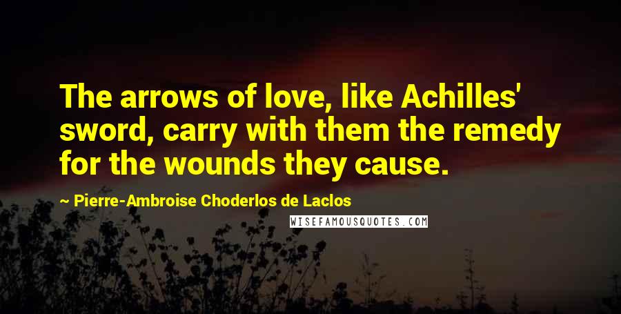 Pierre-Ambroise Choderlos De Laclos Quotes: The arrows of love, like Achilles' sword, carry with them the remedy for the wounds they cause.