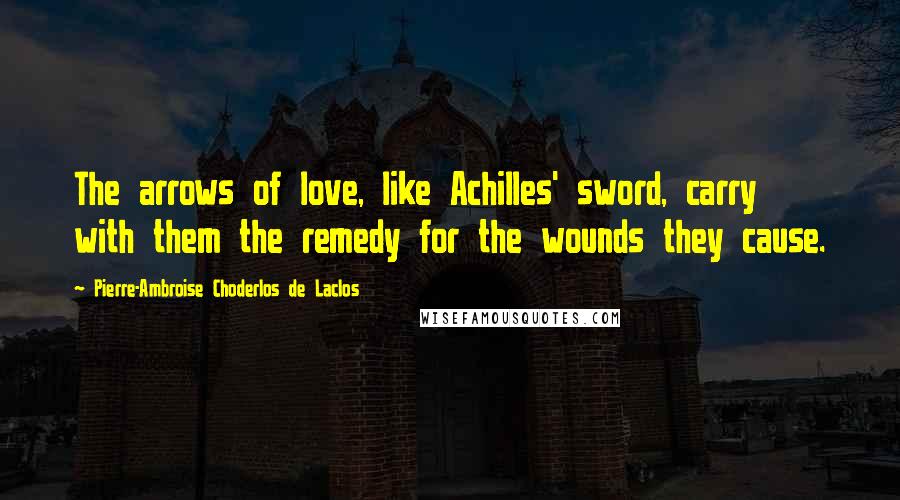 Pierre-Ambroise Choderlos De Laclos Quotes: The arrows of love, like Achilles' sword, carry with them the remedy for the wounds they cause.