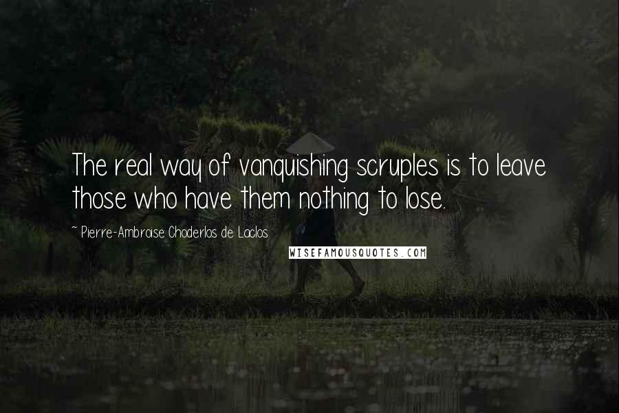 Pierre-Ambroise Choderlos De Laclos Quotes: The real way of vanquishing scruples is to leave those who have them nothing to lose.