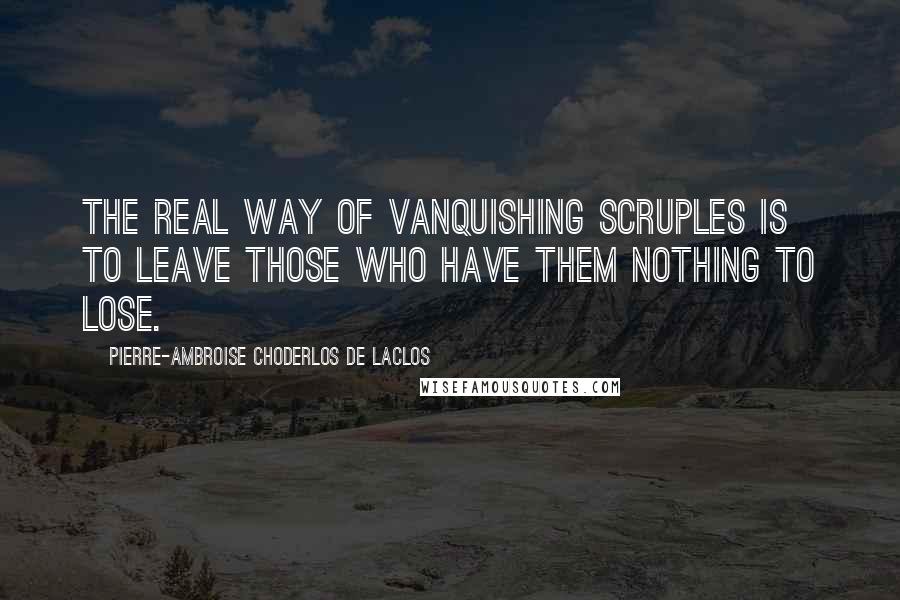 Pierre-Ambroise Choderlos De Laclos Quotes: The real way of vanquishing scruples is to leave those who have them nothing to lose.