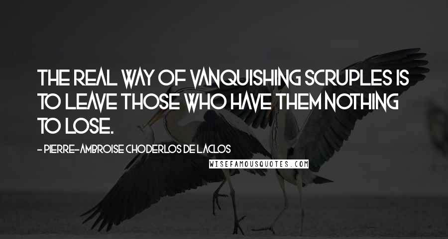 Pierre-Ambroise Choderlos De Laclos Quotes: The real way of vanquishing scruples is to leave those who have them nothing to lose.