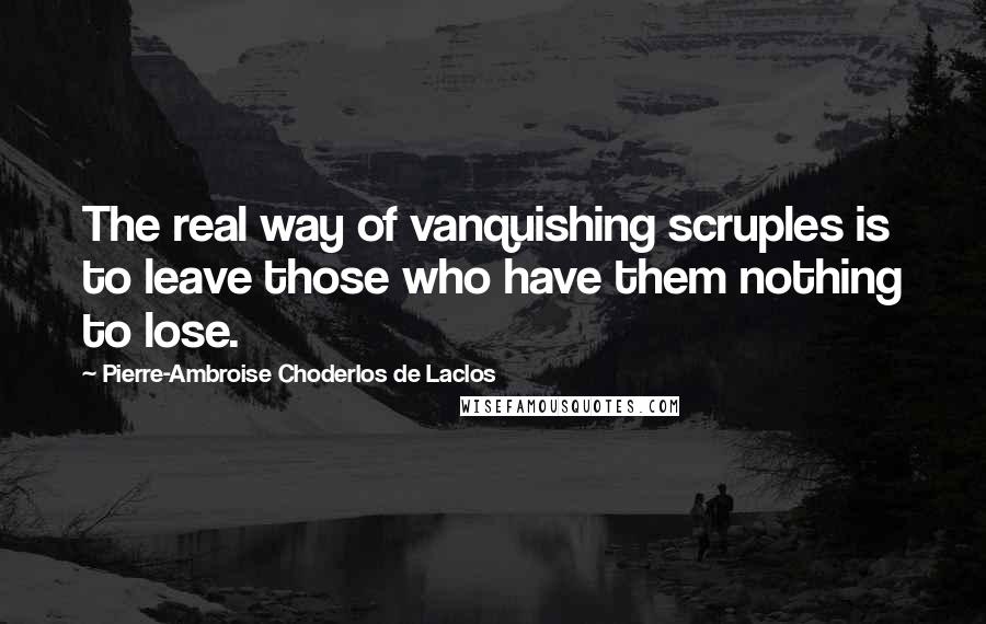 Pierre-Ambroise Choderlos De Laclos Quotes: The real way of vanquishing scruples is to leave those who have them nothing to lose.