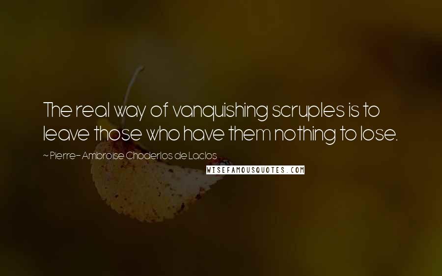 Pierre-Ambroise Choderlos De Laclos Quotes: The real way of vanquishing scruples is to leave those who have them nothing to lose.