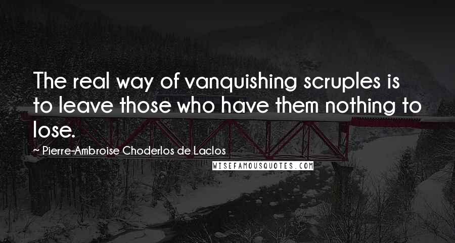 Pierre-Ambroise Choderlos De Laclos Quotes: The real way of vanquishing scruples is to leave those who have them nothing to lose.