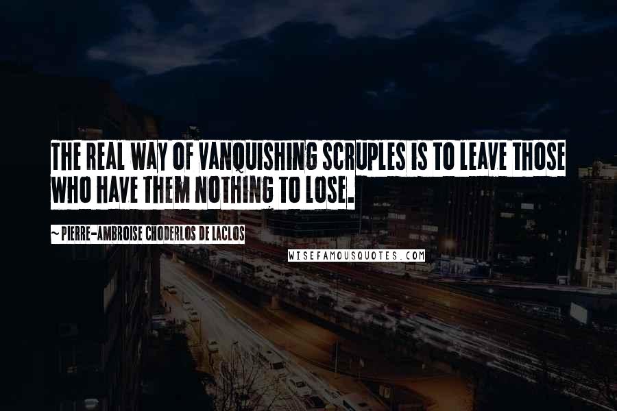 Pierre-Ambroise Choderlos De Laclos Quotes: The real way of vanquishing scruples is to leave those who have them nothing to lose.