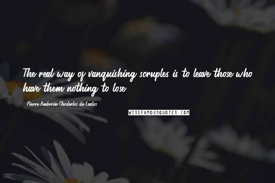 Pierre-Ambroise Choderlos De Laclos Quotes: The real way of vanquishing scruples is to leave those who have them nothing to lose.