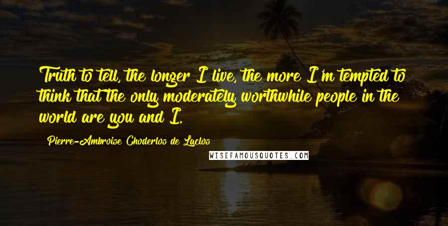 Pierre-Ambroise Choderlos De Laclos Quotes: Truth to tell, the longer I live, the more I'm tempted to think that the only moderately worthwhile people in the world are you and I.