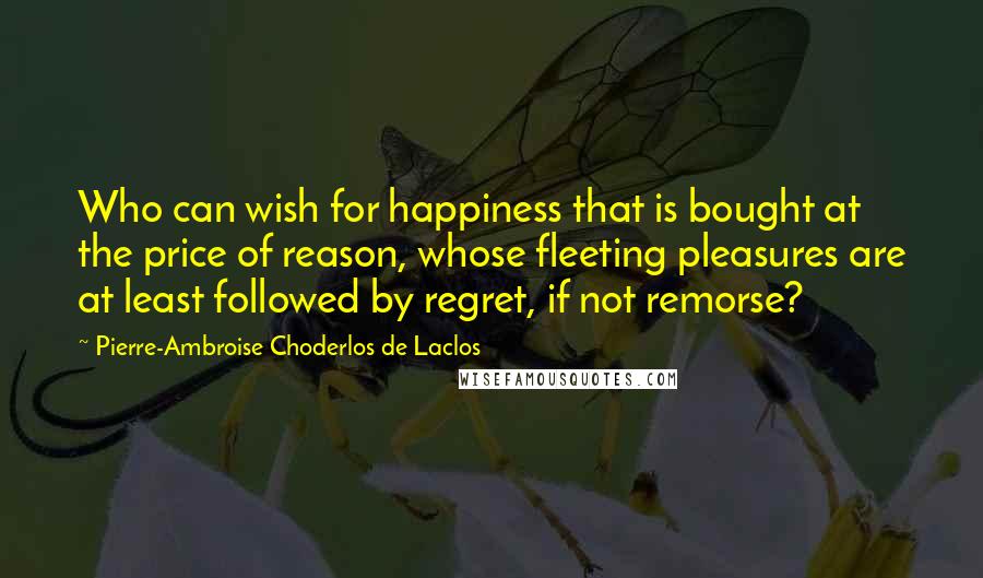 Pierre-Ambroise Choderlos De Laclos Quotes: Who can wish for happiness that is bought at the price of reason, whose fleeting pleasures are at least followed by regret, if not remorse?