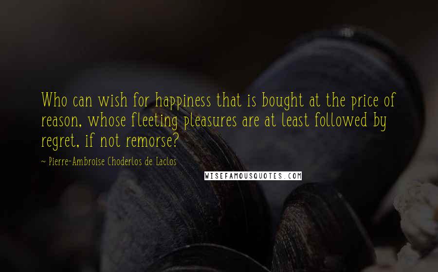 Pierre-Ambroise Choderlos De Laclos Quotes: Who can wish for happiness that is bought at the price of reason, whose fleeting pleasures are at least followed by regret, if not remorse?