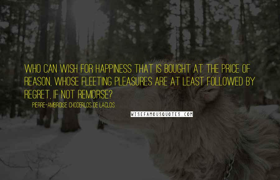 Pierre-Ambroise Choderlos De Laclos Quotes: Who can wish for happiness that is bought at the price of reason, whose fleeting pleasures are at least followed by regret, if not remorse?