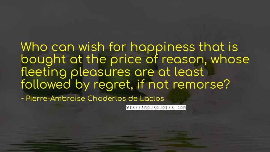 Pierre-Ambroise Choderlos De Laclos Quotes: Who can wish for happiness that is bought at the price of reason, whose fleeting pleasures are at least followed by regret, if not remorse?