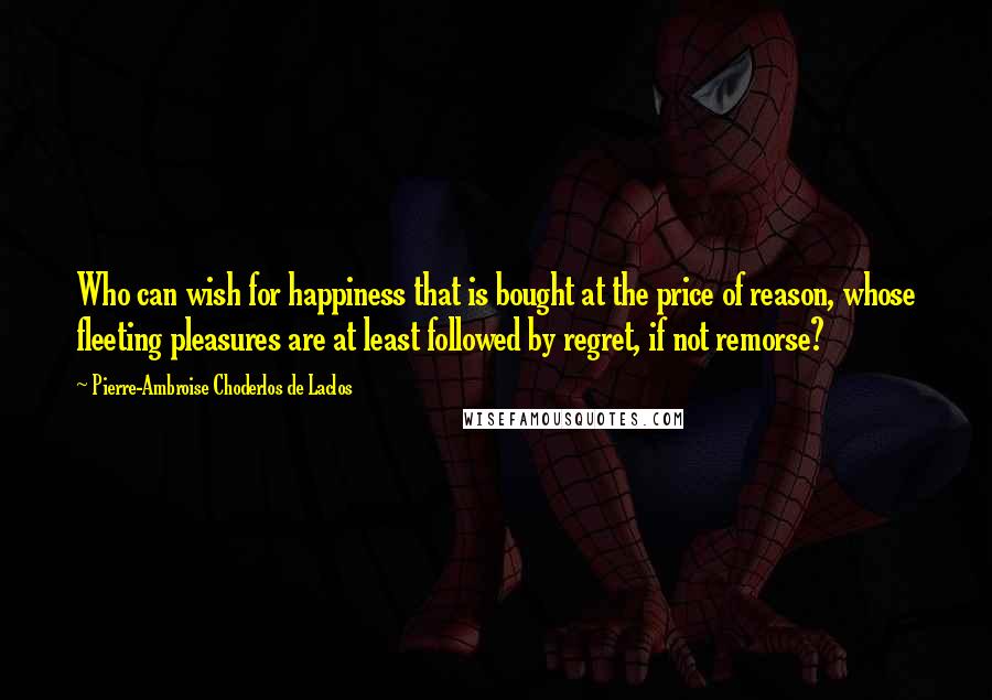 Pierre-Ambroise Choderlos De Laclos Quotes: Who can wish for happiness that is bought at the price of reason, whose fleeting pleasures are at least followed by regret, if not remorse?