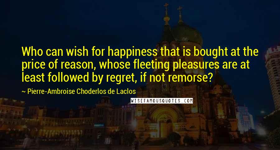 Pierre-Ambroise Choderlos De Laclos Quotes: Who can wish for happiness that is bought at the price of reason, whose fleeting pleasures are at least followed by regret, if not remorse?