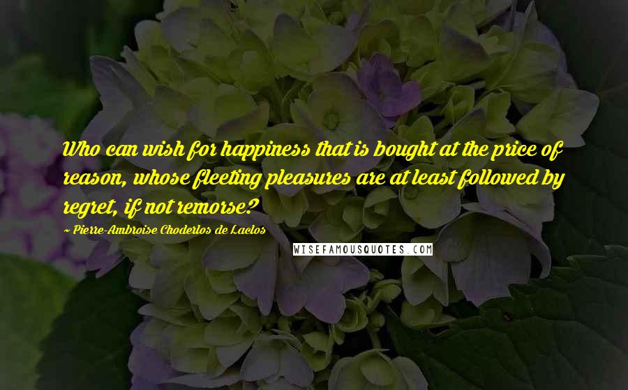 Pierre-Ambroise Choderlos De Laclos Quotes: Who can wish for happiness that is bought at the price of reason, whose fleeting pleasures are at least followed by regret, if not remorse?