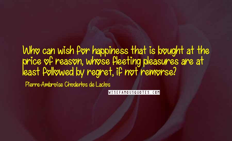 Pierre-Ambroise Choderlos De Laclos Quotes: Who can wish for happiness that is bought at the price of reason, whose fleeting pleasures are at least followed by regret, if not remorse?