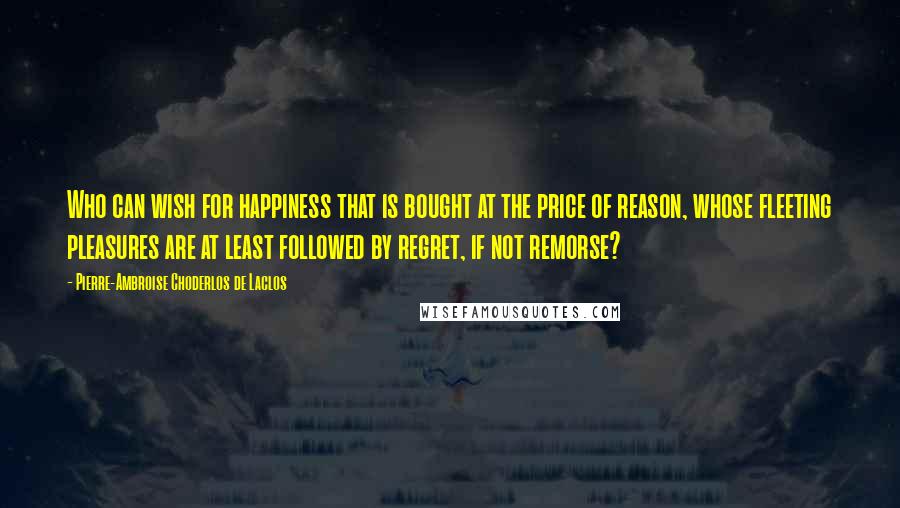 Pierre-Ambroise Choderlos De Laclos Quotes: Who can wish for happiness that is bought at the price of reason, whose fleeting pleasures are at least followed by regret, if not remorse?