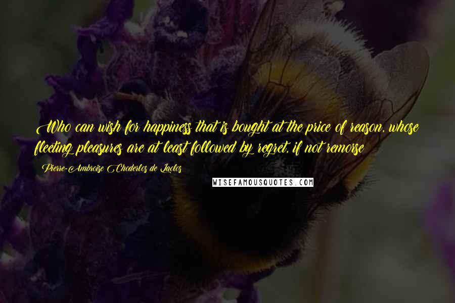 Pierre-Ambroise Choderlos De Laclos Quotes: Who can wish for happiness that is bought at the price of reason, whose fleeting pleasures are at least followed by regret, if not remorse?