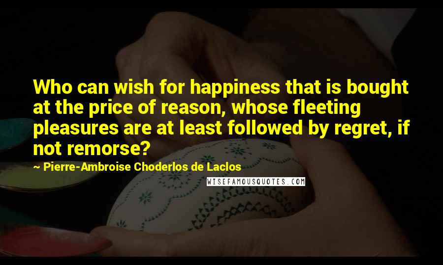 Pierre-Ambroise Choderlos De Laclos Quotes: Who can wish for happiness that is bought at the price of reason, whose fleeting pleasures are at least followed by regret, if not remorse?