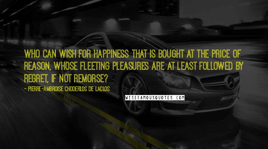 Pierre-Ambroise Choderlos De Laclos Quotes: Who can wish for happiness that is bought at the price of reason, whose fleeting pleasures are at least followed by regret, if not remorse?