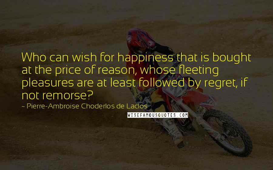 Pierre-Ambroise Choderlos De Laclos Quotes: Who can wish for happiness that is bought at the price of reason, whose fleeting pleasures are at least followed by regret, if not remorse?