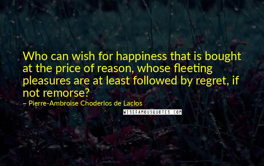 Pierre-Ambroise Choderlos De Laclos Quotes: Who can wish for happiness that is bought at the price of reason, whose fleeting pleasures are at least followed by regret, if not remorse?