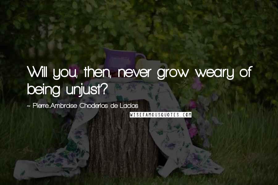 Pierre-Ambroise Choderlos De Laclos Quotes: Will you, then, never grow weary of being unjust?