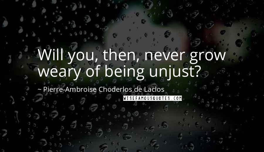 Pierre-Ambroise Choderlos De Laclos Quotes: Will you, then, never grow weary of being unjust?