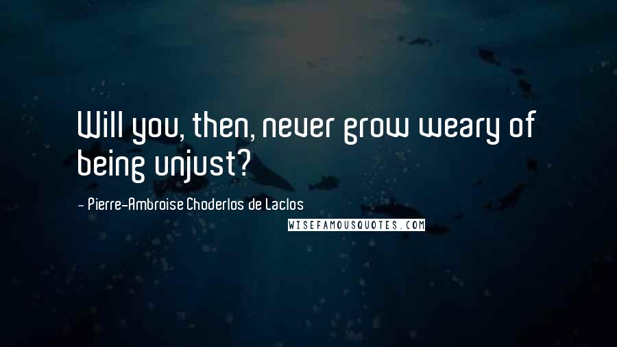 Pierre-Ambroise Choderlos De Laclos Quotes: Will you, then, never grow weary of being unjust?
