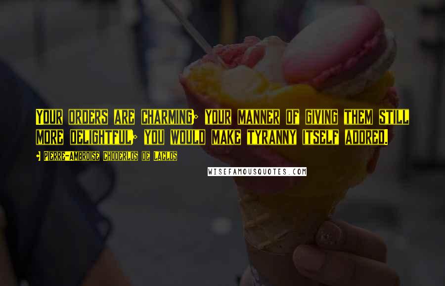 Pierre-Ambroise Choderlos De Laclos Quotes: Your orders are charming; your manner of giving them still more delightful; you would make tyranny itself adored.
